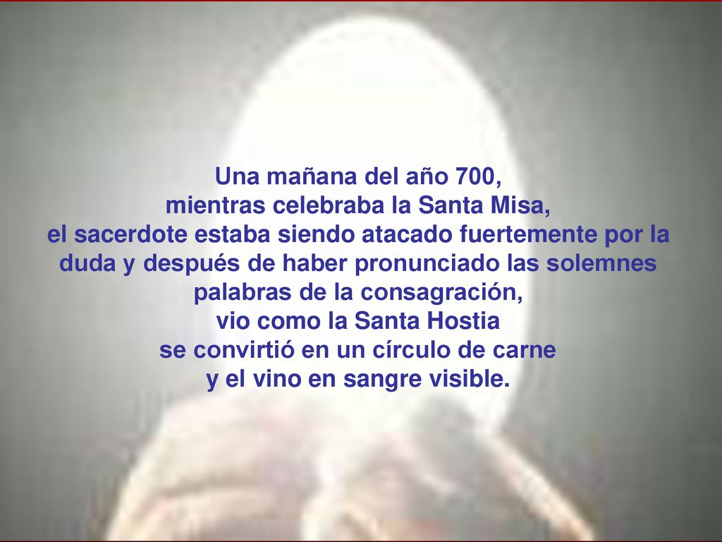 Una mañana del año 700, mientras celebraba la Santa Misa, el sacerdote estaba siendo atacado fuertemente por la duda y después de haber pronunciado las solemnes palabras de la consagración, vio como la Santa Hostia se convirtió en un círculo de carne y el vino en sangre visible.
