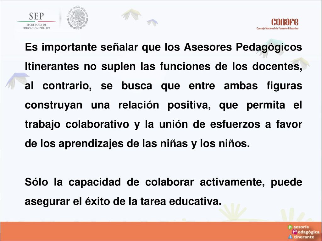 Es importante señalar que los Asesores Pedagógicos Itinerantes no suplen las funciones de los docentes, al contrario, se busca que entre ambas figuras construyan una relación positiva, que permita el trabajo colaborativo y la unión de esfuerzos a favor de los aprendizajes de las niñas y los niños.