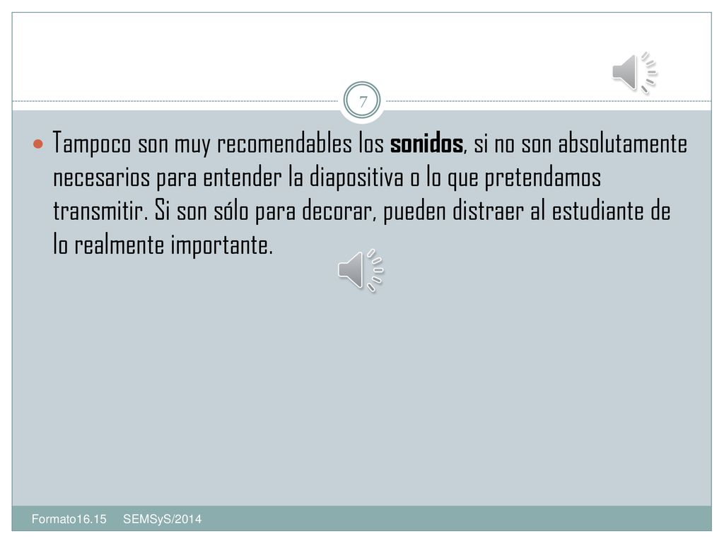 Tampoco son muy recomendables los sonidos, si no son absolutamente necesarios para entender la diapositiva o lo que pretendamos transmitir. Si son sólo para decorar, pueden distraer al estudiante de lo realmente importante.