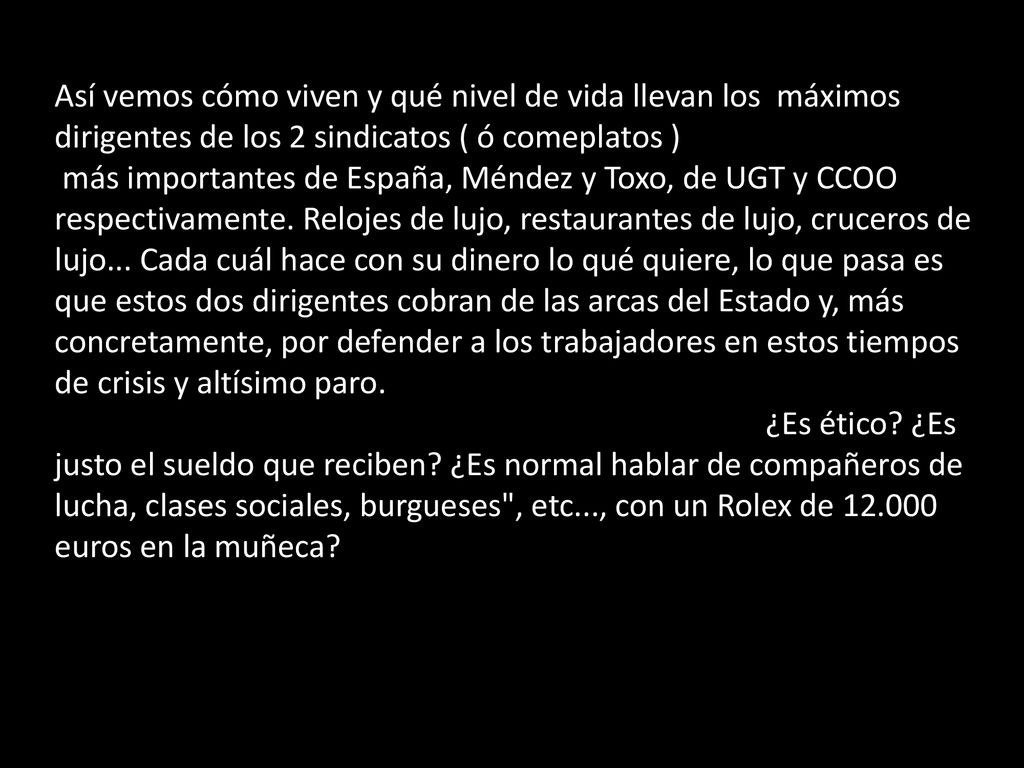 Así vemos cómo viven y qué nivel de vida llevan los máximos dirigentes de los 2 sindicatos ( ó comeplatos ) más importantes de España, Méndez y Toxo, de UGT y CCOO respectivamente. Relojes de lujo, restaurantes de lujo, cruceros de lujo... Cada cuál hace con su dinero lo qué quiere, lo que pasa es que estos dos dirigentes cobran de las arcas del Estado y, más concretamente, por defender a los trabajadores en estos tiempos de crisis y altísimo paro.