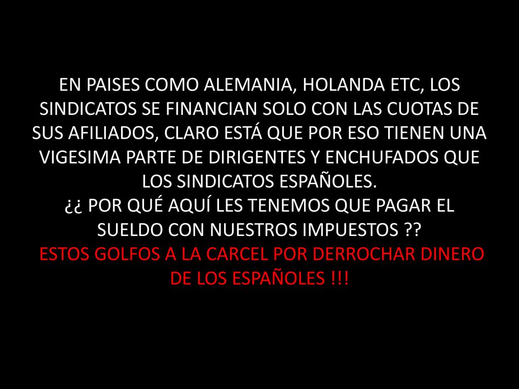 EN PAISES COMO ALEMANIA, HOLANDA ETC, LOS SINDICATOS SE FINANCIAN SOLO CON LAS CUOTAS DE SUS AFILIADOS, CLARO ESTÁ QUE POR ESO TIENEN UNA VIGESIMA PARTE DE DIRIGENTES Y ENCHUFADOS QUE LOS SINDICATOS ESPAÑOLES.