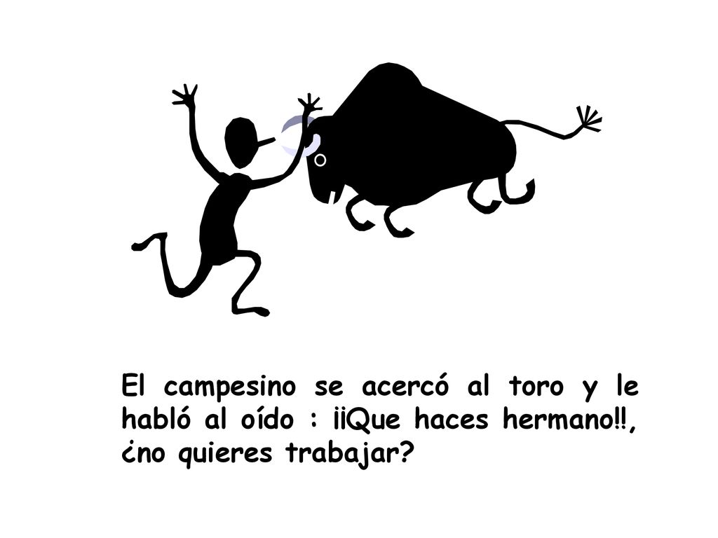 El campesino se acercó al toro y le habló al oído : ¡¡Que haces hermano!!, ¿no quieres trabajar