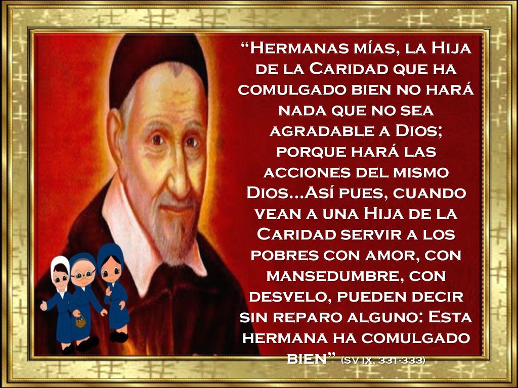 Hermanas mías, la Hija de la Caridad que ha comulgado bien no hará nada que no sea agradable a Dios; porque hará las acciones del mismo Dios…Así pues, cuando vean a una Hija de la Caridad servir a los pobres con amor, con mansedumbre, con desvelo, pueden decir sin reparo alguno: Esta hermana ha comulgado bien (SV IX, )