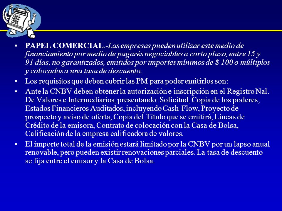 PAPEL COMERCIAL.-Las empresas pueden utilizar este medio de financiamiento por medio de pagarés negociables a corto plazo, entre 15 y 91 días, no garantizados, emitidos por importes mínimos de $ 100 o múltiplos y colocados a una tasa de descuento.