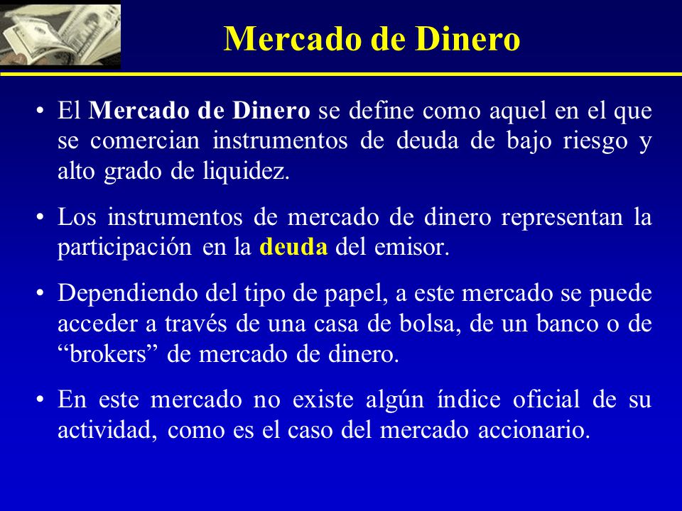 Mercado de Dinero El Mercado de Dinero se define como aquel en el que se comercian instrumentos de deuda de bajo riesgo y alto grado de liquidez.