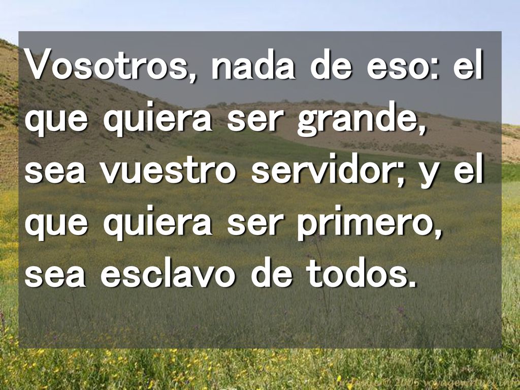 Vosotros, nada de eso: el que quiera ser grande, sea vuestro servidor; y el que quiera ser primero, sea esclavo de todos.
