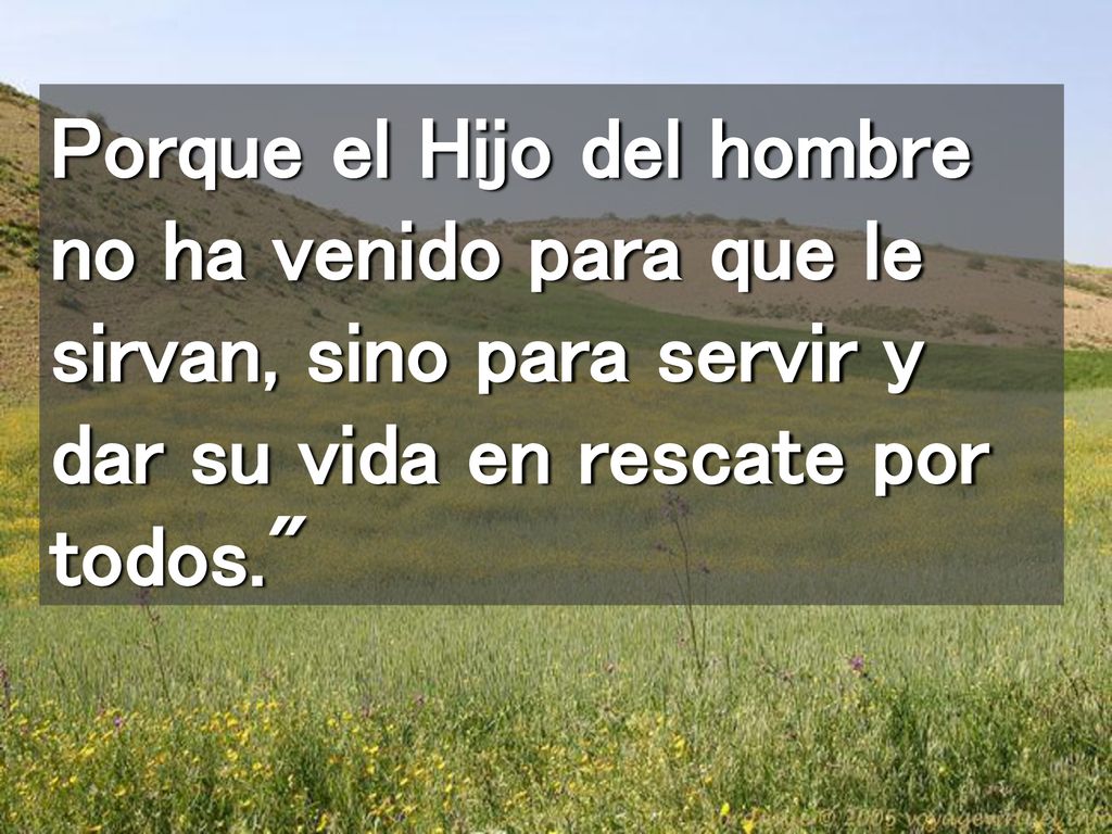 Porque el Hijo del hombre no ha venido para que le sirvan, sino para servir y dar su vida en rescate por todos.