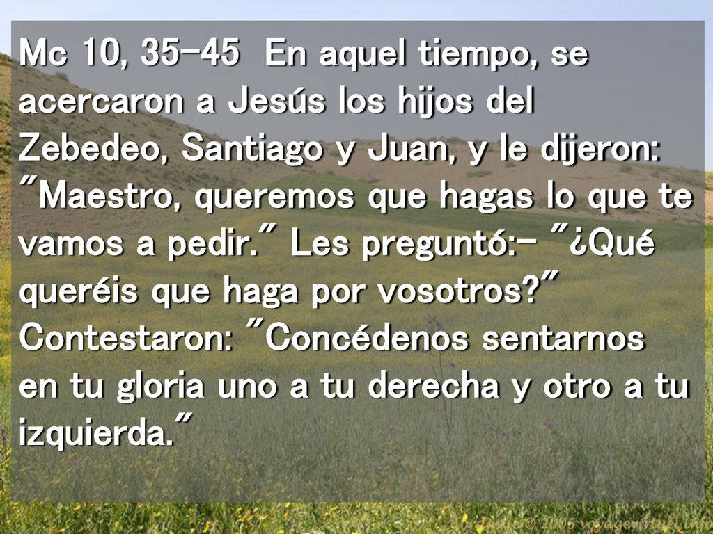 Mc 10, En aquel tiempo, se acercaron a Jesús los hijos del Zebedeo, Santiago y Juan, y le dijeron: Maestro, queremos que hagas lo que te vamos a pedir. Les preguntó:- ¿Qué queréis que haga por vosotros Contestaron: Concédenos sentarnos en tu gloria uno a tu derecha y otro a tu izquierda.
