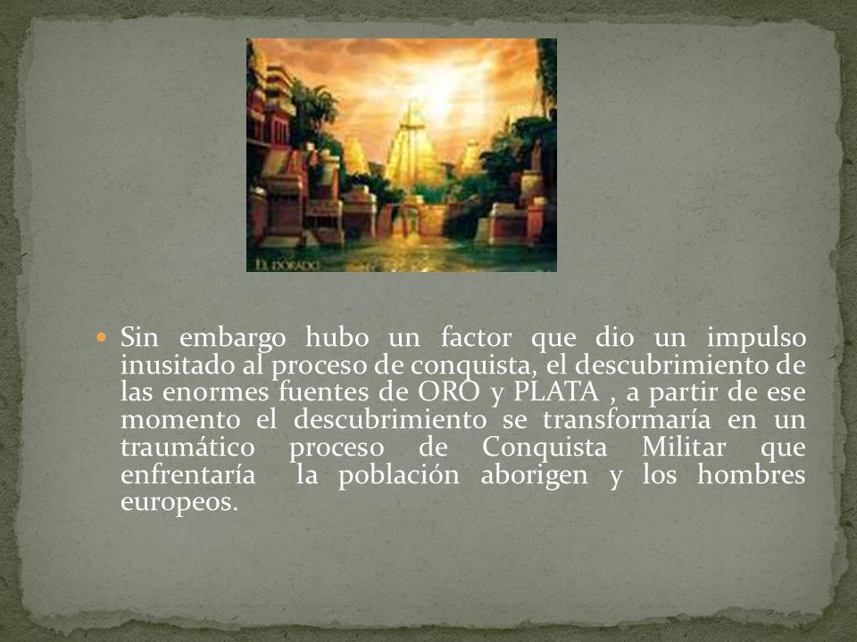 Sin embargo hubo un factor que dio un impulso inusitado al proceso de conquista, el descubrimiento de las enormes fuentes de ORO y PLATA , a partir de ese momento el descubrimiento se transformaría en un traumático proceso de Conquista Militar que enfrentaría la población aborigen y los hombres europeos.