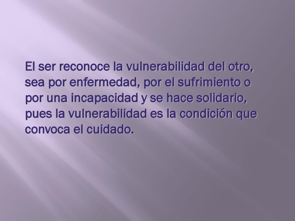 El ser reconoce la vulnerabilidad del otro, sea por enfermedad, por el sufrimiento o por una incapacidad y se hace solidario, pues la vulnerabilidad es la condición que convoca el cuidado.