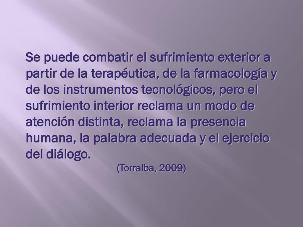 Se puede combatir el sufrimiento exterior a partir de la terapéutica, de la farmacología y de los instrumentos tecnológicos, pero el sufrimiento interior reclama un modo de atención distinta, reclama la presencia humana, la palabra adecuada y el ejercicio del diálogo.