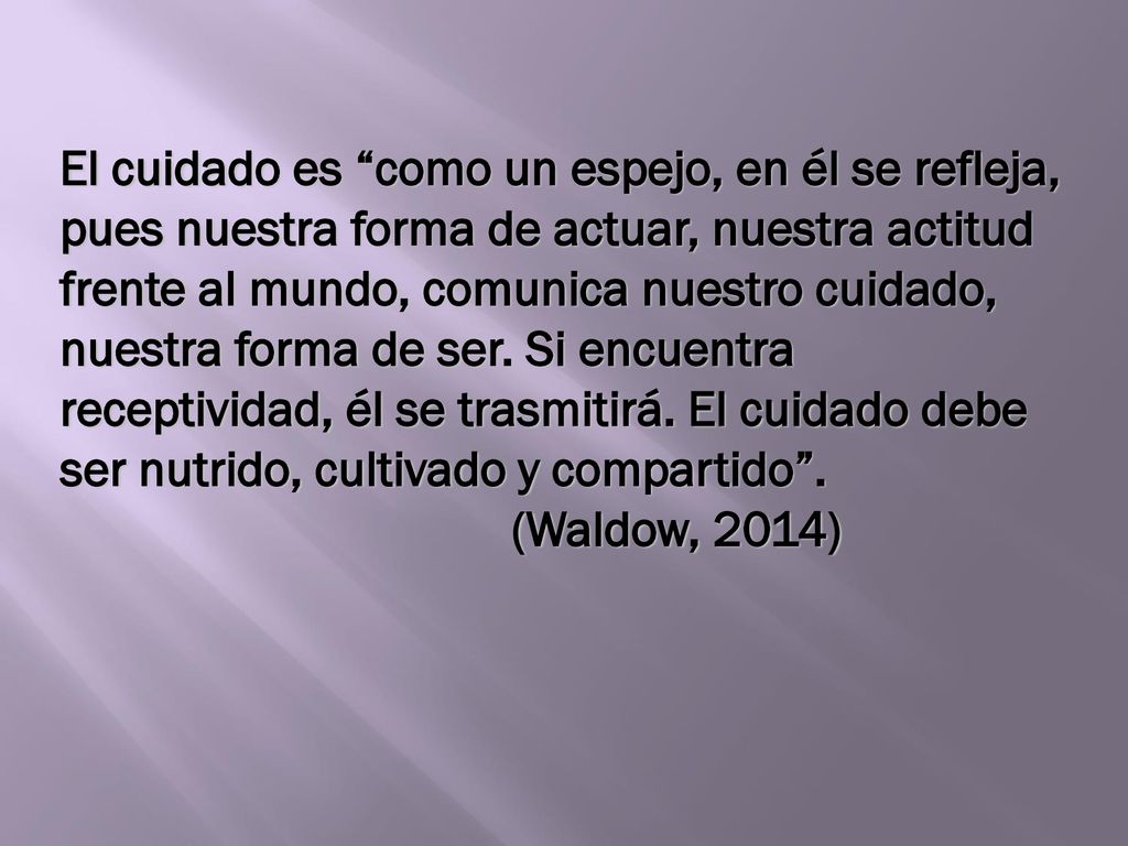 El cuidado es como un espejo, en él se refleja, pues nuestra forma de actuar, nuestra actitud frente al mundo, comunica nuestro cuidado, nuestra forma de ser. Si encuentra receptividad, él se trasmitirá. El cuidado debe ser nutrido, cultivado y compartido .
