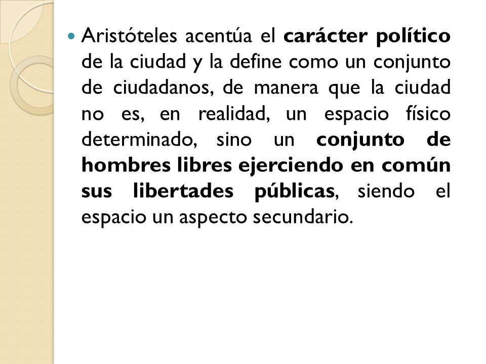 Aristóteles acentúa el carácter político de la ciudad y la define como un conjunto de ciudadanos, de manera que la ciudad no es, en realidad, un espacio físico determinado, sino un conjunto de hombres libres ejerciendo en común sus libertades públicas, siendo el espacio un aspecto secundario.