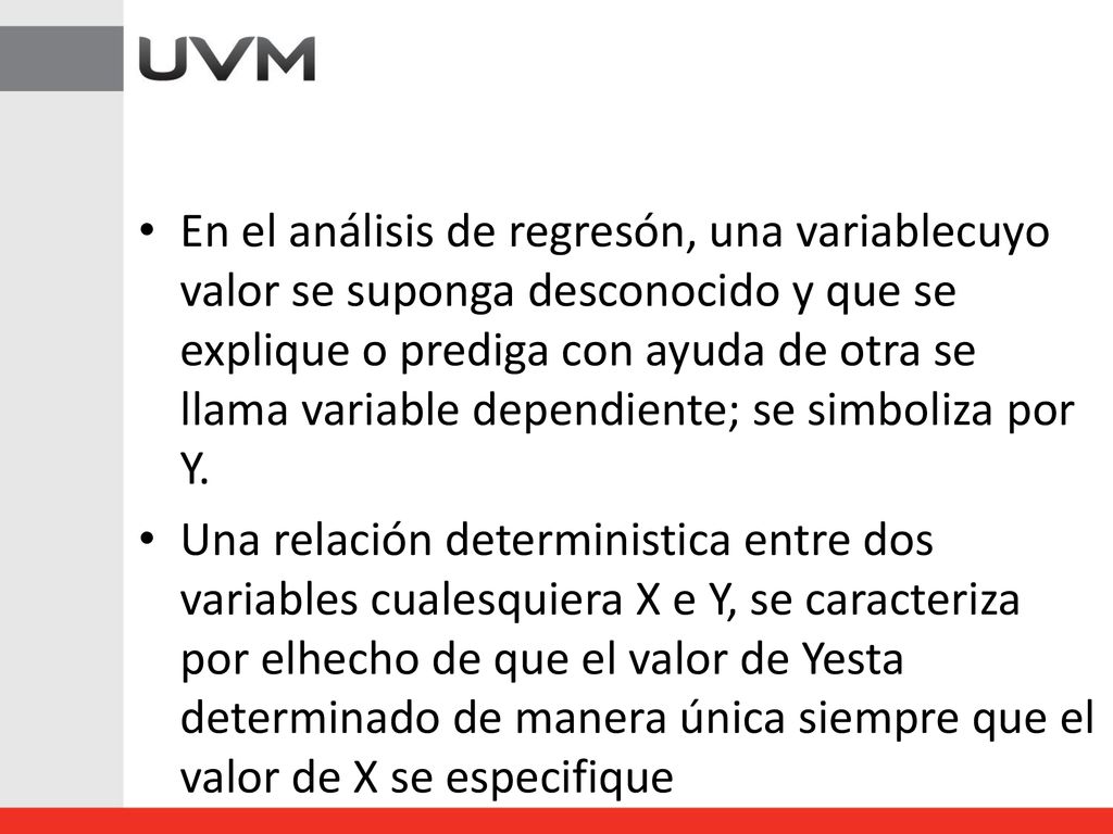 En el análisis de regresón, una variablecuyo valor se suponga desconocido y que se explique o prediga con ayuda de otra se llama variable dependiente; se simboliza por Y.