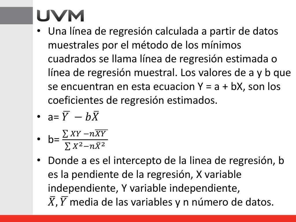 Una línea de regresión calculada a partir de datos muestrales por el método de los mínimos cuadrados se llama línea de regresión estimada o línea de regresión muestral. Los valores de a y b que se encuentran en esta ecuacion Y = a + bX, son los coeficientes de regresión estimados.
