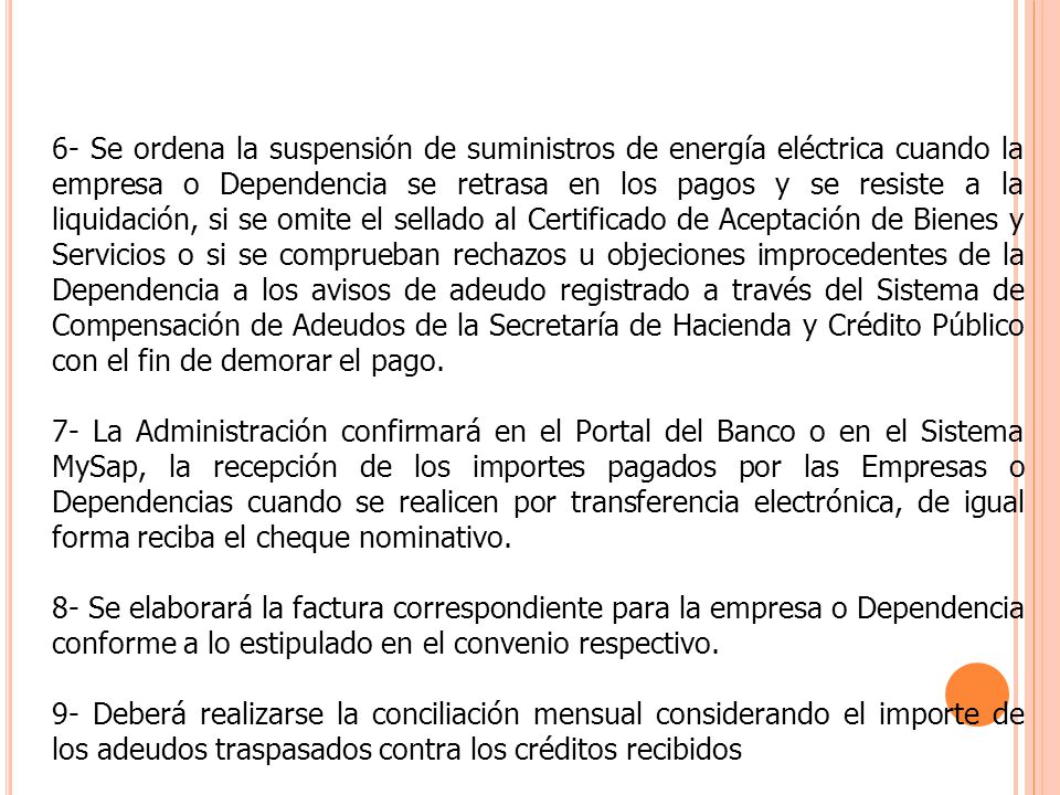 6- Se ordena la suspensión de suministros de energía eléctrica cuando la empresa o Dependencia se retrasa en los pagos y se resiste a la liquidación, si se omite el sellado al Certificado de Aceptación de Bienes y Servicios o si se comprueban rechazos u objeciones improcedentes de la Dependencia a los avisos de adeudo registrado a través del Sistema de Compensación de Adeudos de la Secretaría de Hacienda y Crédito Público con el fin de demorar el pago.