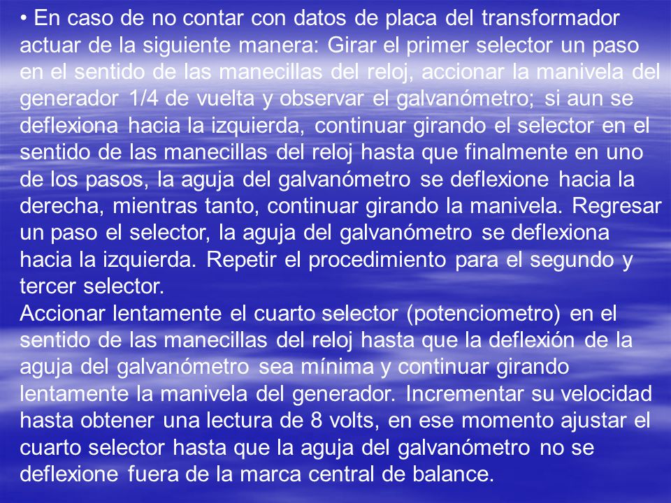 • En caso de no contar con datos de placa del transformador actuar de la siguiente manera: Girar el primer selector un paso en el sentido de las manecillas del reloj, accionar la manivela del generador 1/4 de vuelta y observar el galvanómetro; si aun se deflexiona hacia la izquierda, continuar girando el selector en el sentido de las manecillas del reloj hasta que finalmente en uno de los pasos, la aguja del galvanómetro se deflexione hacia la derecha, mientras tanto, continuar girando la manivela. Regresar un paso el selector, la aguja del galvanómetro se deflexiona hacia la izquierda. Repetir el procedimiento para el segundo y tercer selector.