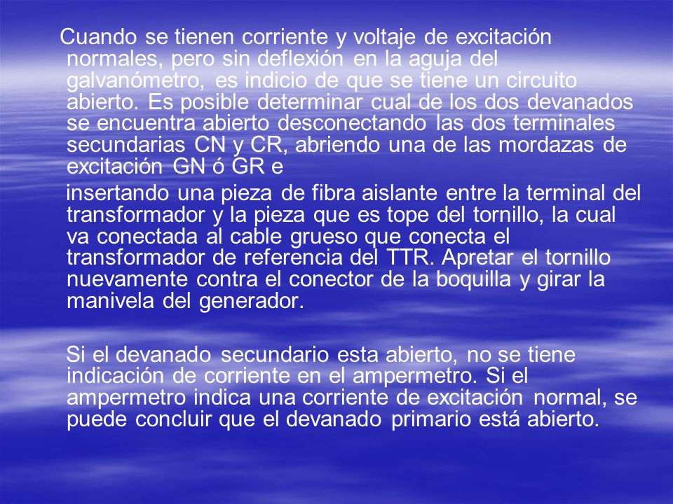 Cuando se tienen corriente y voltaje de excitación normales, pero sin deflexión en la aguja del galvanómetro, es indicio de que se tiene un circuito abierto. Es posible determinar cual de los dos devanados se encuentra abierto desconectando las dos terminales secundarias CN y CR, abriendo una de las mordazas de excitación GN ó GR e
