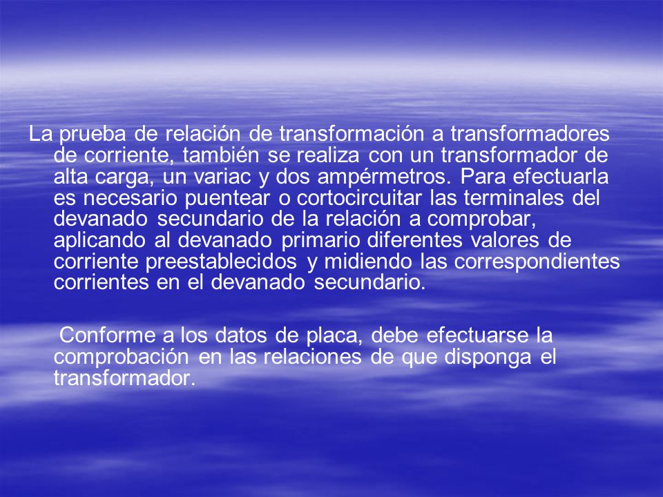 La prueba de relación de transformación a transformadores de corriente, también se realiza con un transformador de alta carga, un variac y dos ampérmetros. Para efectuarla es necesario puentear o cortocircuitar las terminales del devanado secundario de la relación a comprobar, aplicando al devanado primario diferentes valores de corriente preestablecidos y midiendo las correspondientes corrientes en el devanado secundario.