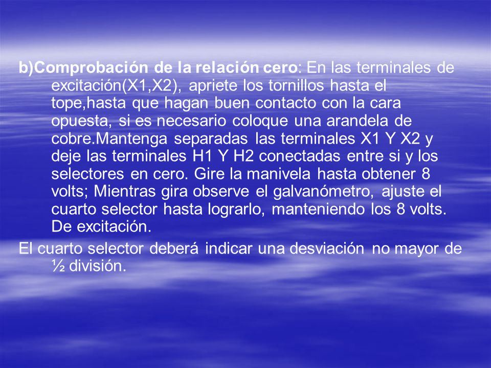 b)Comprobación de la relación cero: En las terminales de excitación(X1,X2), apriete los tornillos hasta el tope,hasta que hagan buen contacto con la cara opuesta, si es necesario coloque una arandela de cobre.Mantenga separadas las terminales X1 Y X2 y deje las terminales H1 Y H2 conectadas entre si y los selectores en cero. Gire la manivela hasta obtener 8 volts; Mientras gira observe el galvanómetro, ajuste el cuarto selector hasta lograrlo, manteniendo los 8 volts. De excitación.