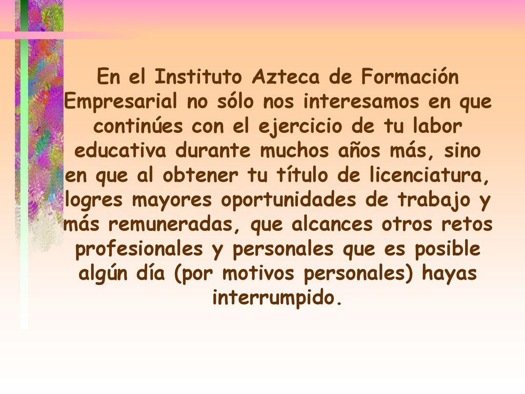 En el Instituto Azteca de Formación Empresarial no sólo nos interesamos en que continúes con el ejercicio de tu labor educativa durante muchos años más, sino en que al obtener tu título de licenciatura, logres mayores oportunidades de trabajo y más remuneradas, que alcances otros retos profesionales y personales que es posible algún día (por motivos personales) hayas interrumpido.