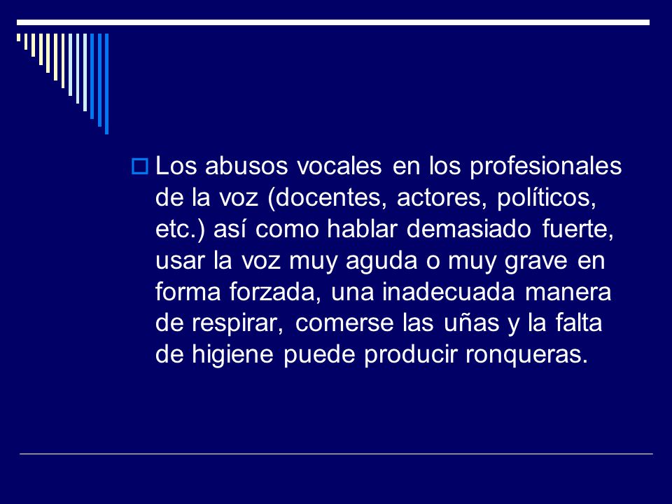 Los abusos vocales en los profesionales de la voz (docentes, actores, políticos, etc.) así como hablar demasiado fuerte, usar la voz muy aguda o muy grave en forma forzada, una inadecuada manera de respirar, comerse las uñas y la falta de higiene puede producir ronqueras.