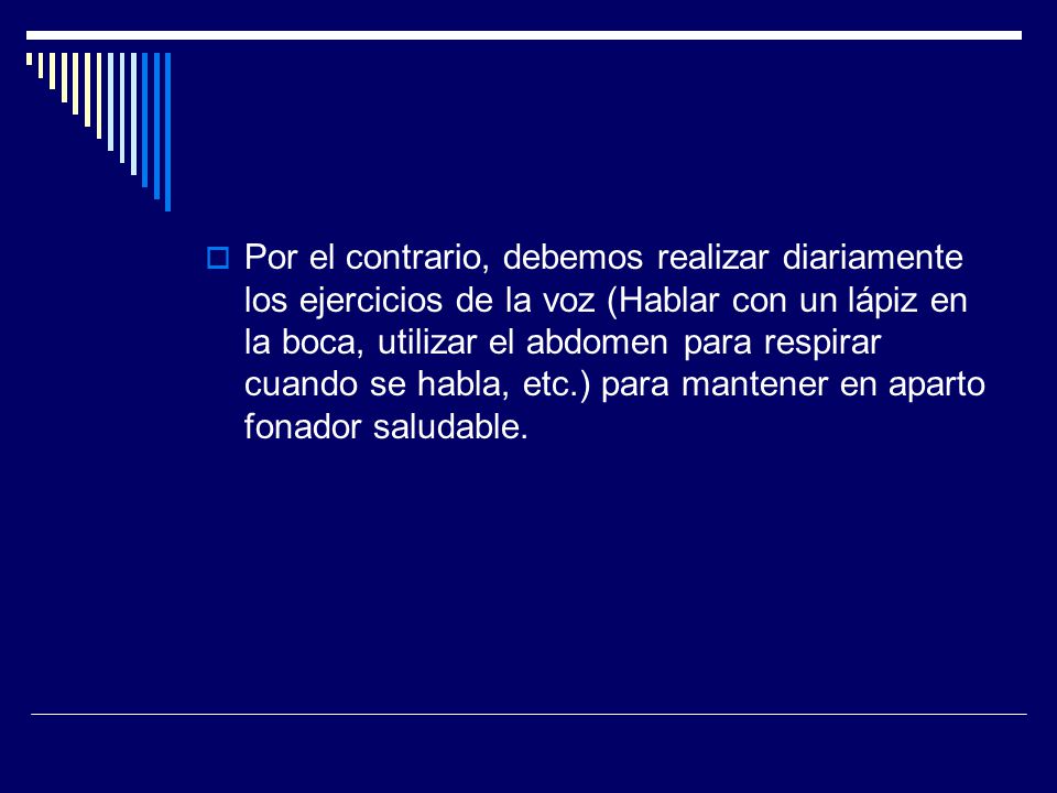 Por el contrario, debemos realizar diariamente los ejercicios de la voz (Hablar con un lápiz en la boca, utilizar el abdomen para respirar cuando se habla, etc.) para mantener en aparto fonador saludable.