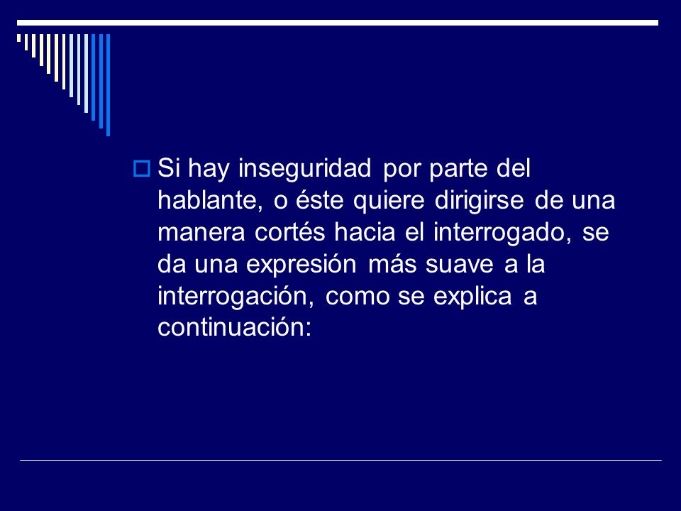 Si hay inseguridad por parte del hablante, o éste quiere dirigirse de una manera cortés hacia el interrogado, se da una expresión más suave a la interrogación, como se explica a continuación:
