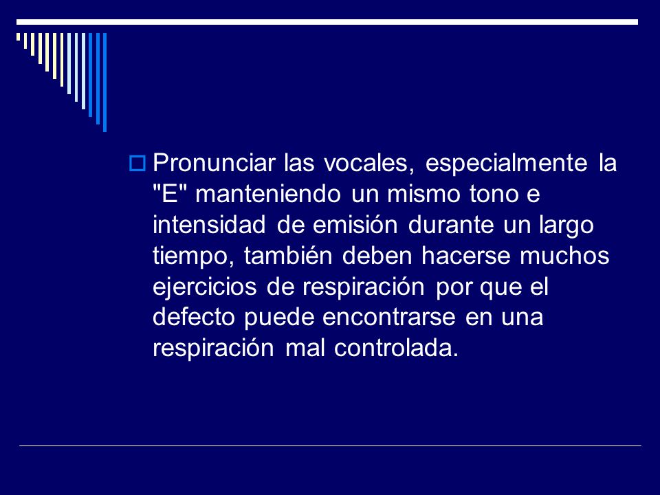 Pronunciar las vocales, especialmente la E manteniendo un mismo tono e intensidad de emisión durante un largo tiempo, también deben hacerse muchos ejercicios de respiración por que el defecto puede encontrarse en una respiración mal controlada.