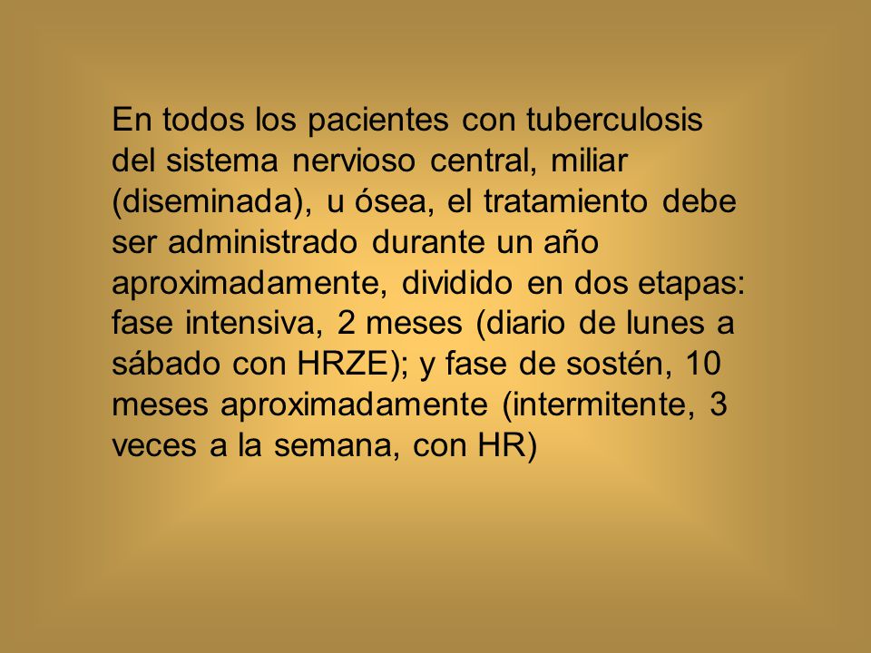 En todos los pacientes con tuberculosis del sistema nervioso central, miliar (diseminada), u ósea, el tratamiento debe ser administrado durante un año aproximadamente, dividido en dos etapas: fase intensiva, 2 meses (diario de lunes a sábado con HRZE); y fase de sostén, 10 meses aproximadamente (intermitente, 3 veces a la semana, con HR)