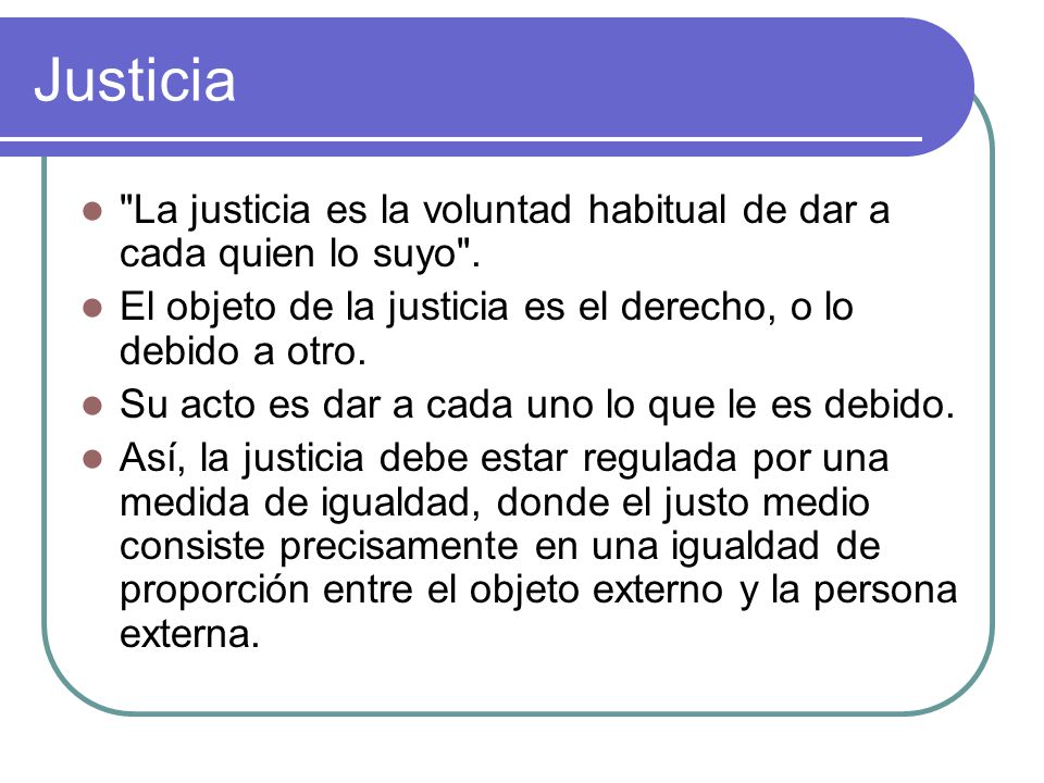 Justicia La justicia es la voluntad habitual de dar a cada quien lo suyo . El objeto de la justicia es el derecho, o lo debido a otro.