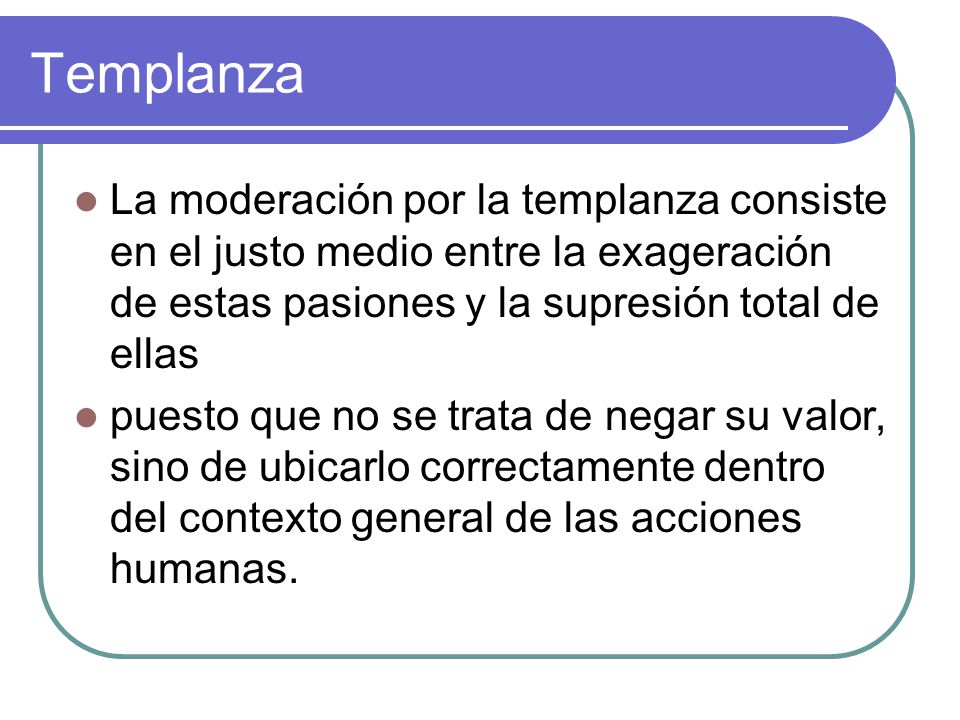 Templanza La moderación por la templanza consiste en el justo medio entre la exageración de estas pasiones y la supresión total de ellas.