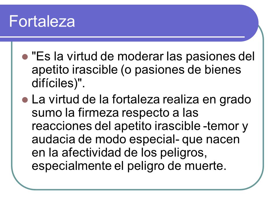 Fortaleza Es la virtud de moderar las pasiones del apetito irascible (o pasiones de bienes difíciles) .