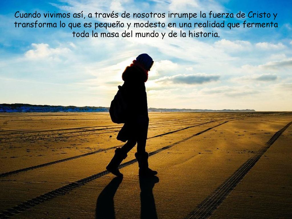 Cuando vivimos así, a través de nosotros irrumpe la fuerza de Cristo y transforma lo que es pequeño y modesto en una realidad que fermenta toda la masa del mundo y de la historia.
