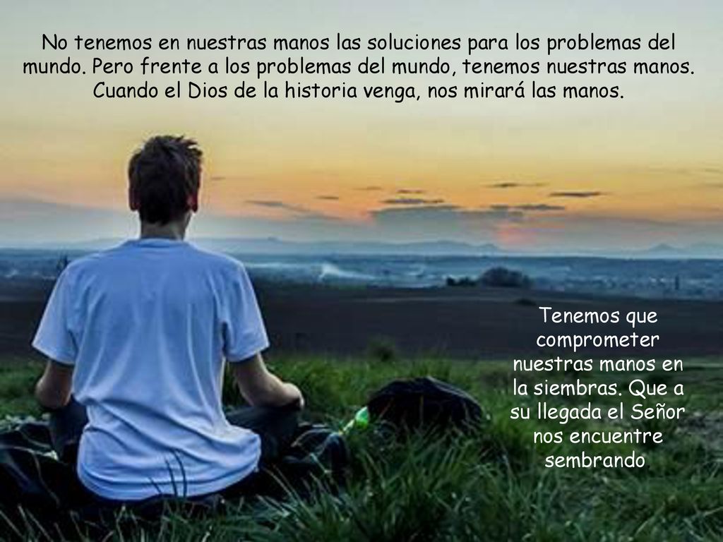 No tenemos en nuestras manos las soluciones para los problemas del mundo. Pero frente a los problemas del mundo, tenemos nuestras manos. Cuando el Dios de la historia venga, nos mirará las manos.