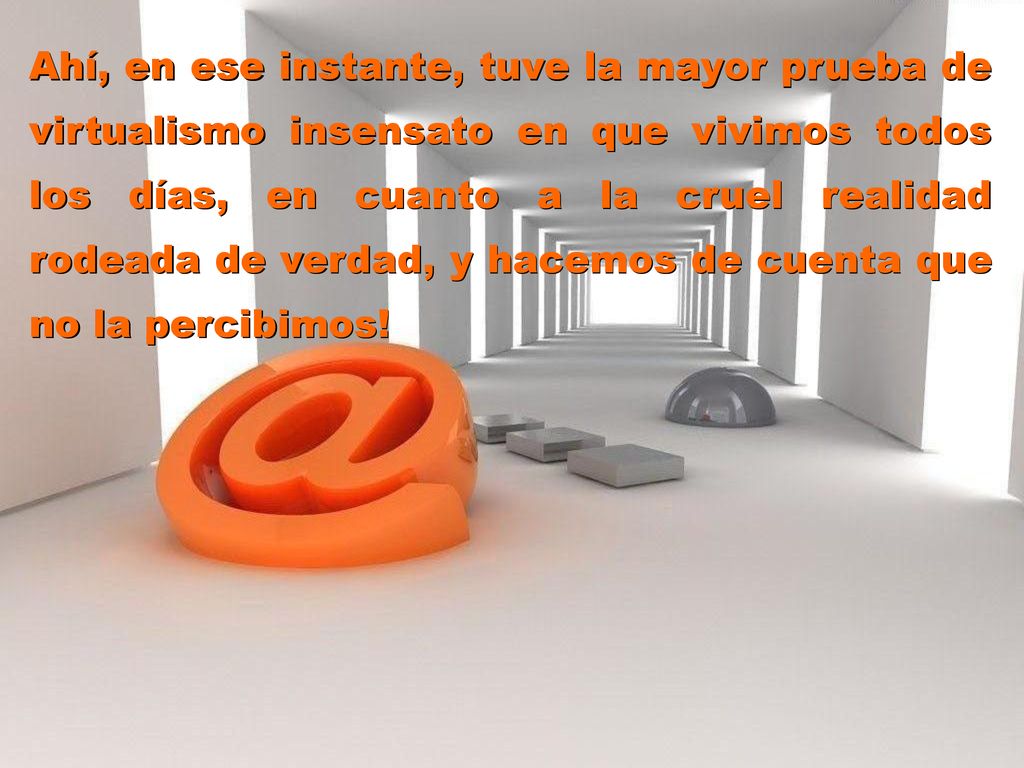 Ahí, en ese instante, tuve la mayor prueba de virtualismo insensato en que vivimos todos los días, en cuanto a la cruel realidad rodeada de verdad, y hacemos de cuenta que no la percibimos!
