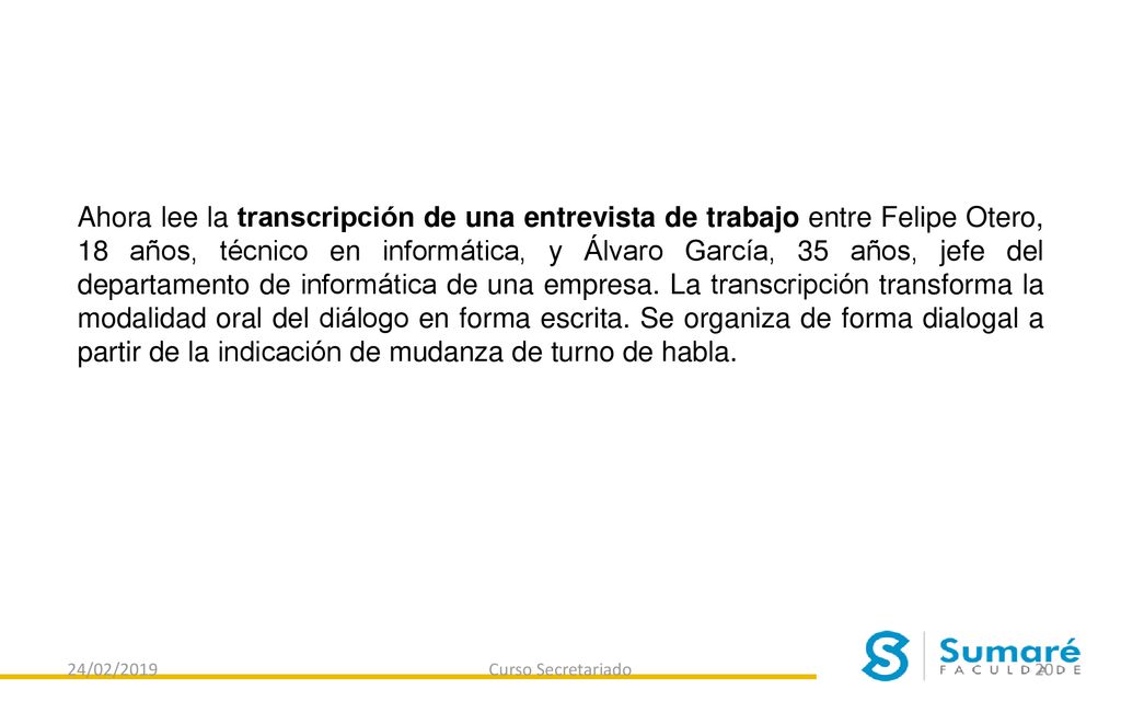 Ahora lee la transcripción de una entrevista de trabajo entre Felipe Otero, 18 años, técnico en informática, y Álvaro García, 35 años, jefe del departamento de informática de una empresa. La transcripción transforma la modalidad oral del diálogo en forma escrita. Se organiza de forma dialogal a partir de la indicación de mudanza de turno de habla.