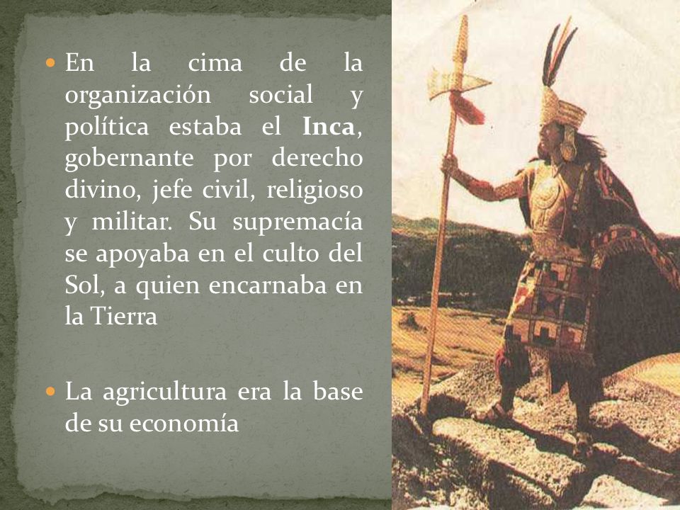 En la cima de la organización social y política estaba el Inca, gobernante por derecho divino, jefe civil, religioso y militar. Su supremacía se apoyaba en el culto del Sol, a quien encarnaba en la Tierra