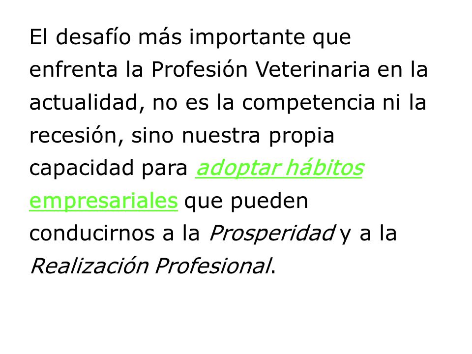 El desafío más importante que enfrenta la Profesión Veterinaria en la actualidad, no es la competencia ni la recesión, sino nuestra propia capacidad para adoptar hábitos empresariales que pueden conducirnos a la Prosperidad y a la Realización Profesional.