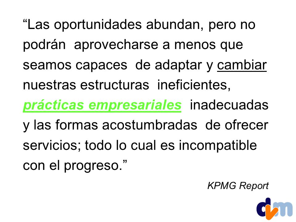 Las oportunidades abundan, pero no podrán aprovecharse a menos que seamos capaces de adaptar y cambiar nuestras estructuras ineficientes, prácticas empresariales inadecuadas y las formas acostumbradas de ofrecer servicios; todo lo cual es incompatible con el progreso. KPMG Report