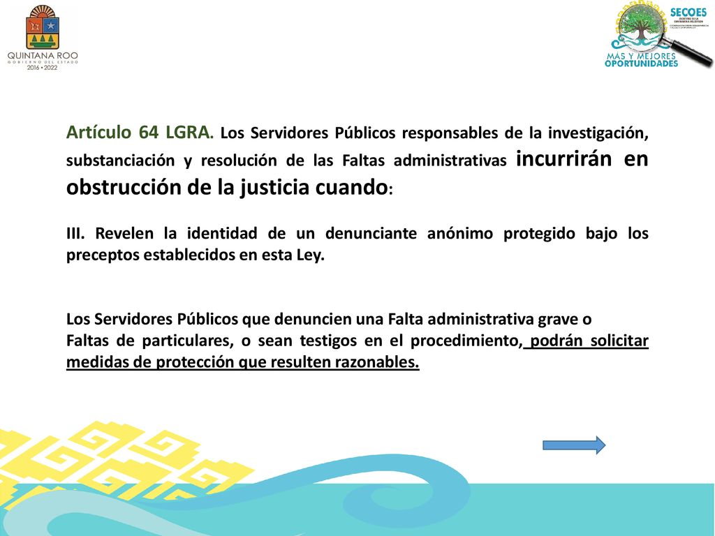 Artículo 64 LGRA. Los Servidores Públicos responsables de la investigación, substanciación y resolución de las Faltas administrativas incurrirán en obstrucción de la justicia cuando: