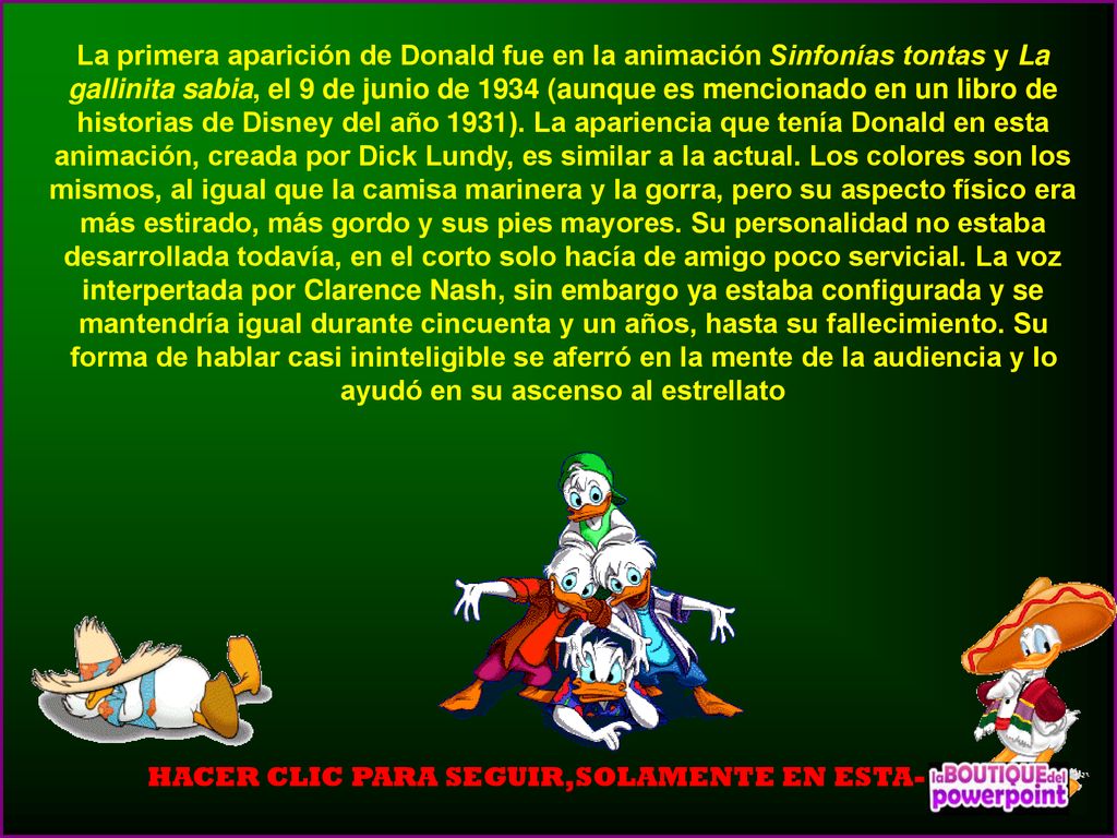 La primera aparición de Donald fue en la animación Sinfonías tontas y La gallinita sabia, el 9 de junio de 1934 (aunque es mencionado en un libro de historias de Disney del año 1931). La apariencia que tenía Donald en esta animación, creada por Dick Lundy, es similar a la actual. Los colores son los mismos, al igual que la camisa marinera y la gorra, pero su aspecto físico era más estirado, más gordo y sus pies mayores. Su personalidad no estaba desarrollada todavía, en el corto solo hacía de amigo poco servicial. La voz interpertada por Clarence Nash, sin embargo ya estaba configurada y se mantendría igual durante cincuenta y un años, hasta su fallecimiento. Su forma de hablar casi ininteligible se aferró en la mente de la audiencia y lo ayudó en su ascenso al estrellato