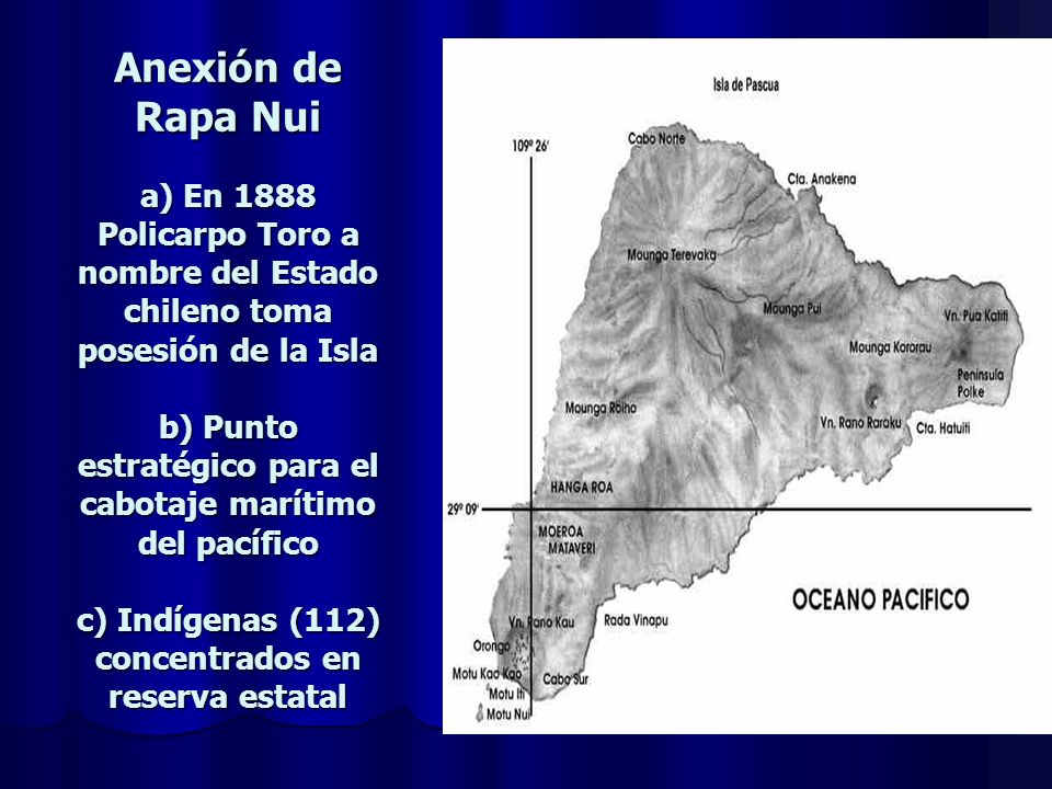 Anexión de Rapa Nui a) En 1888 Policarpo Toro a nombre del Estado chileno toma posesión de la Isla b) Punto estratégico para el cabotaje marítimo del pacífico c) Indígenas (112) concentrados en reserva estatal