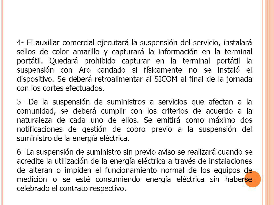 4- El auxiliar comercial ejecutará la suspensión del servicio, instalará sellos de color amarillo y capturará la información en la terminal portátil. Quedará prohibido capturar en la terminal portátil la suspensión con Aro candado si físicamente no se instaló el dispositivo. Se deberá retroalimentar al SICOM al final de la jornada con los cortes efectuados.