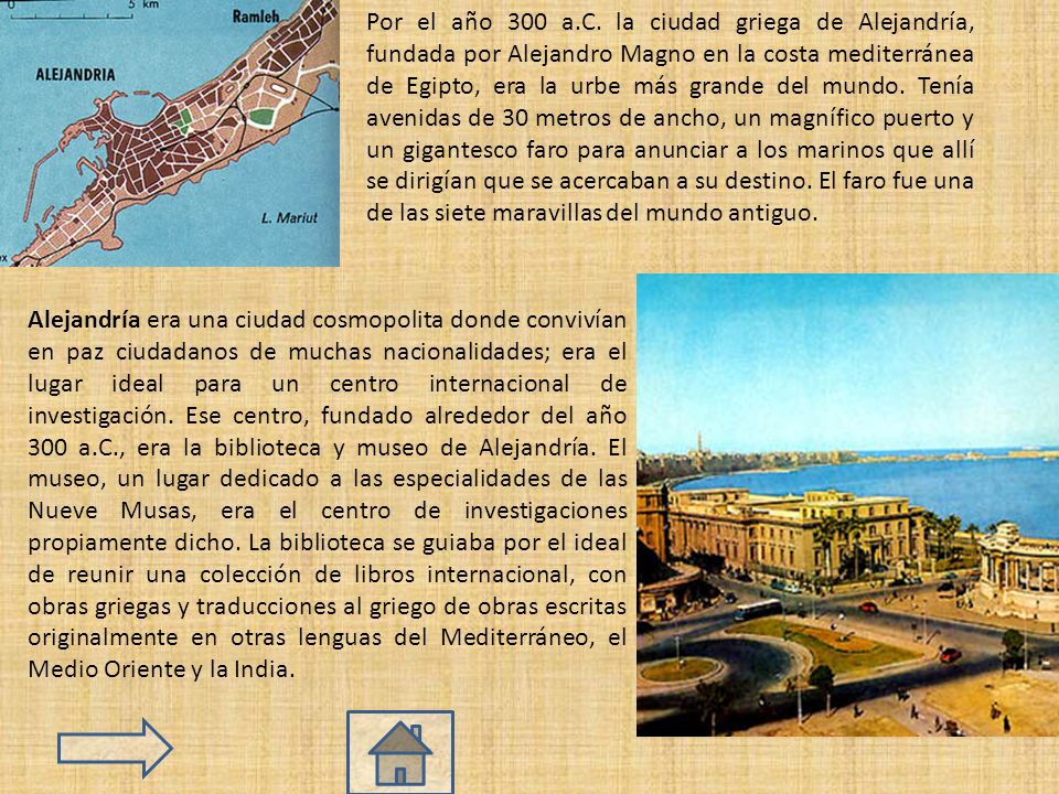 Por el año 300 a.C. la ciudad griega de Alejandría, fundada por Alejandro Magno en la costa mediterránea de Egipto, era la urbe más grande del mundo. Tenía avenidas de 30 metros de ancho, un magnífico puerto y un gigantesco faro para anunciar a los marinos que allí se dirigían que se acercaban a su destino. El faro fue una de las siete maravillas del mundo antiguo.