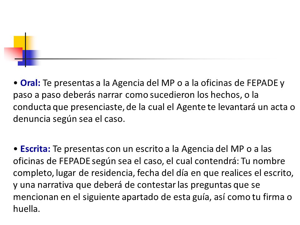 • Oral: Te presentas a la Agencia del MP o a la oficinas de FEPADE y paso a paso deberás narrar como sucedieron los hechos, o la conducta que presenciaste, de la cual el Agente te levantará un acta o denuncia según sea el caso.