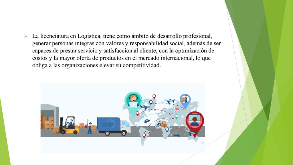 La licenciatura en Logística, tiene como ámbito de desarrollo profesional, generar personas integras con valores y responsabilidad social, además de ser capaces de prestar servicio y satisfacción al cliente, con la optimización de costos y la mayor oferta de productos en el mercado internacional, lo que obliga a las organizaciones elevar su competitividad.