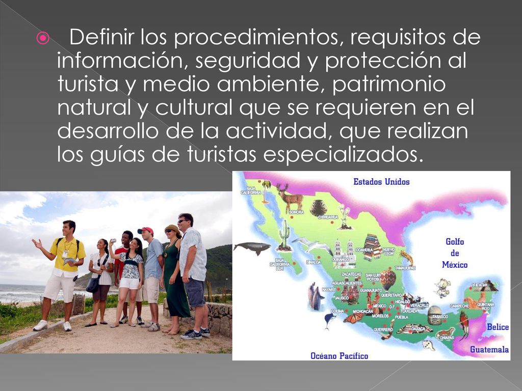 Definir los procedimientos, requisitos de información, seguridad y protección al turista y medio ambiente, patrimonio natural y cultural que se requieren en el desarrollo de la actividad, que realizan los guías de turistas especializados.