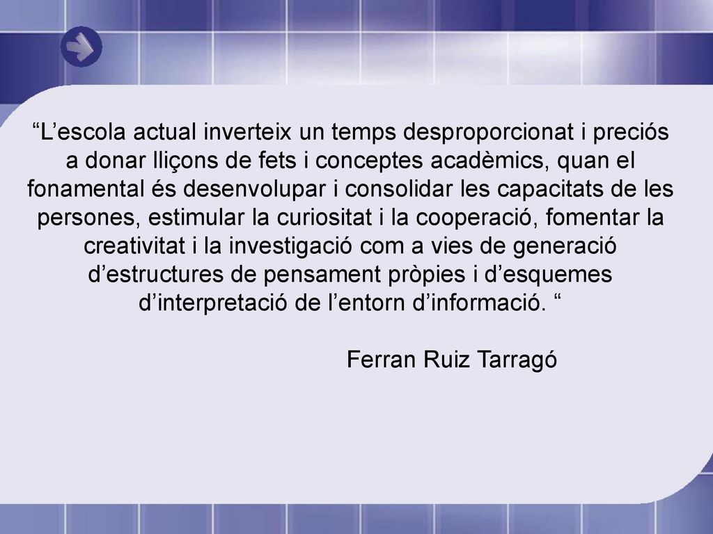 L’escola actual inverteix un temps desproporcionat i preciós a donar lliçons de fets i conceptes acadèmics, quan el fonamental és desenvolupar i consolidar les capacitats de les persones, estimular la curiositat i la cooperació, fomentar la creativitat i la investigació com a vies de generació d’estructures de pensament pròpies i d’esquemes d’interpretació de l’entorn d’informació.