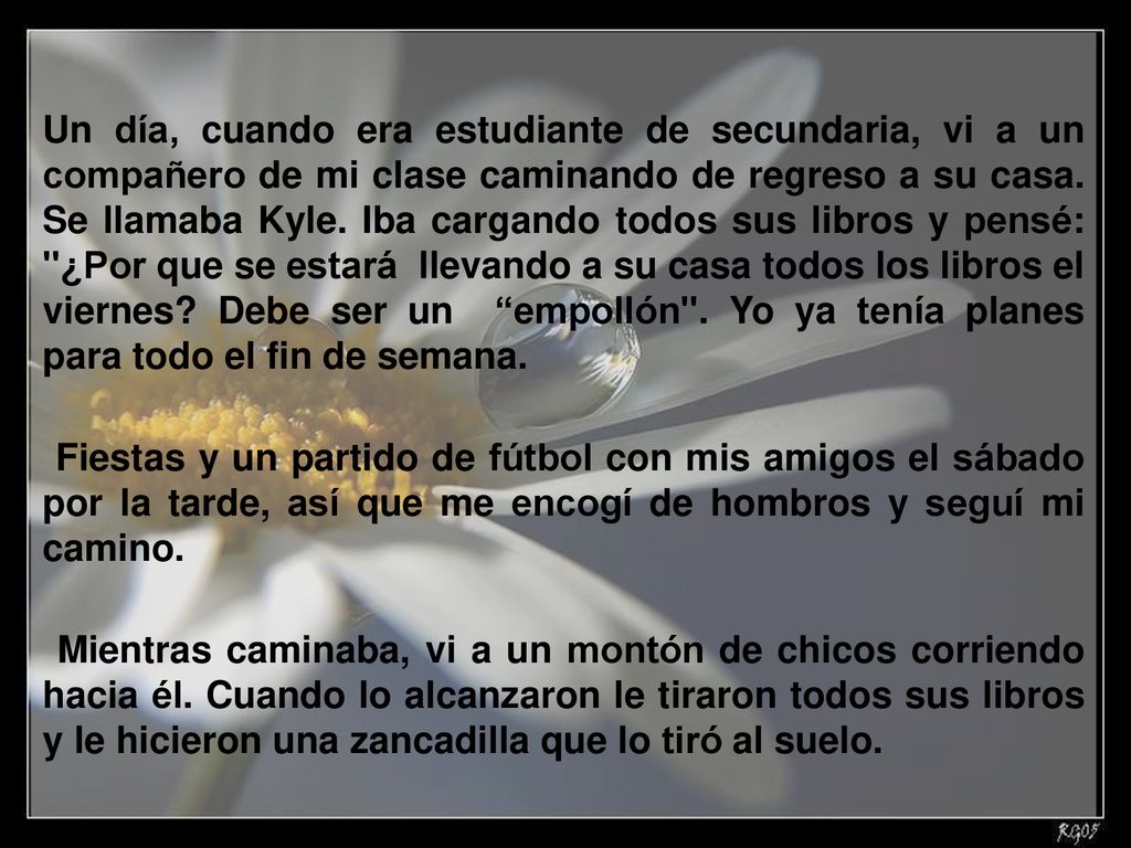 Un día, cuando era estudiante de secundaria, vi a un compañero de mi clase caminando de regreso a su casa. Se llamaba Kyle. Iba cargando todos sus libros y pensé: ¿Por que se estará llevando a su casa todos los libros el viernes Debe ser un empollón . Yo ya tenía planes para todo el fin de semana.